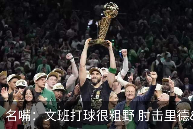 名嘴：文班打球很粗野 肘击里德&推倒布伦森 不握手就是失败者